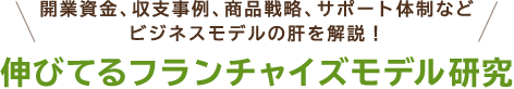 開業資金、収支事例、商品戦略、サポート体制など、ビジネスモデルの肝を解説! 伸びてるフランチャイズモデル研究