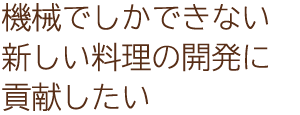 機械でしかできない新しい料理の開発に貢献したい