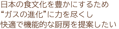 日本の食文化を豊かにするため“ガスの進化”に力を尽くし快適で機能的な厨房を提案したい