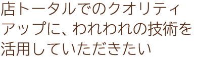店トータルでのクオリティアップに、われわれの技術を活用していただきたい