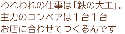 われわれの仕事は「鉄の大工」。主力のコンベアは１台１台お店に合わせてつくるんです