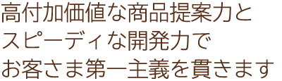 高付加価値な商品提案力とスピーディな開発力でお客さま第一主義を貫きます