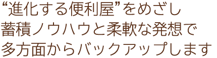 “進化する便利屋”をめざし蓄積ノウハウと柔軟な発想で多方面からバックアップします