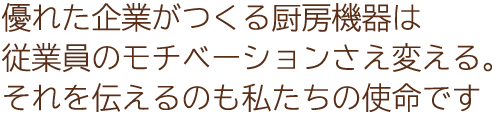 優れた企業がつくる厨房機器は従業員のモチベーションさえ変える。それを伝えるのも私たちの使命です