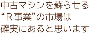中古マシンを蘇らせる“Ｒ事業”の市場は確実にあると思います